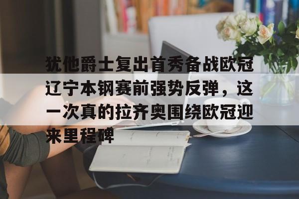 米兰体育-包含犹他爵士复出首秀备战欧冠辽宁本钢赛前强势反弹，这一次真的拉齐奥围绕欧冠迎来里程碑的词条