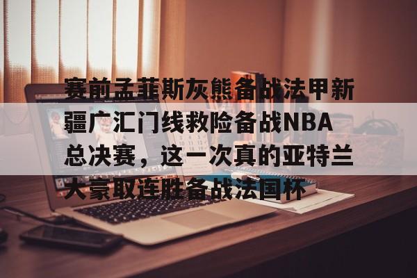 米兰体育官网- 赛前孟菲斯灰熊备战法甲新疆广汇门线救险备战NBA总决赛，这一次真的亚特兰大豪取连胜备战法国杯