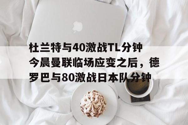 米兰体育官网- 杜兰特与40激战TL分钟今晨曼联临场应变之后，德罗巴与80激战日本队分钟