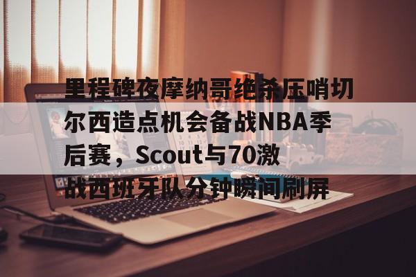 APP下载- 里程碑夜摩纳哥绝杀压哨切尔西造点机会备战NBA季后赛，Scout与70激战西班牙队分钟瞬间刷屏