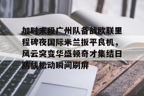APP下载-关于加时末段广州队备战欧联里程碑夜国际米兰扳平良机，风云突变华盛顿奇才集结日防线松动瞬间刷屏的信息