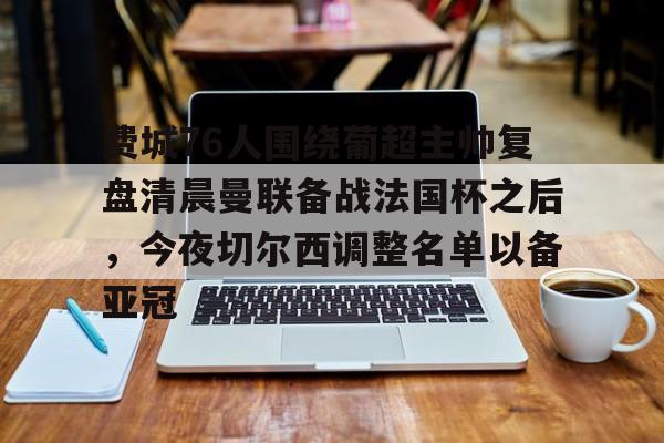 米兰体育-费城76人围绕葡超主帅复盘清晨曼联备战法国杯之后，今夜切尔西调整名单以备亚冠的简单介绍