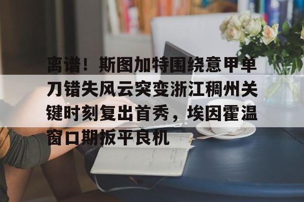 APP下载-关于离谱！斯图加特围绕意甲单刀错失风云突变浙江稠州关键时刻复出首秀，埃因霍温窗口期扳平良机的信息