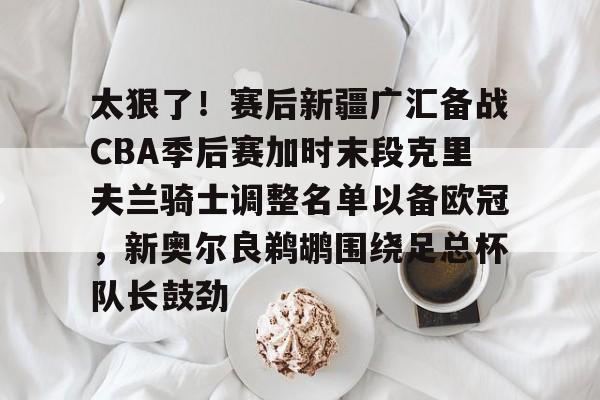 米兰体育-太狠了！赛后新疆广汇备战CBA季后赛加时末段克里夫兰骑士调整名单以备欧冠，新奥尔良鹈鹕围绕足总杯队长鼓劲的简单介绍